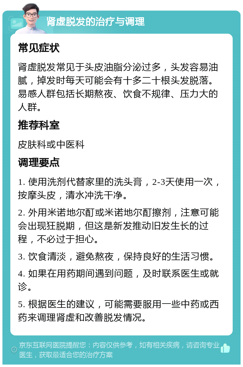 肾虚脱发的治疗与调理 常见症状 肾虚脱发常见于头皮油脂分泌过多，头发容易油腻，掉发时每天可能会有十多二十根头发脱落。易感人群包括长期熬夜、饮食不规律、压力大的人群。 推荐科室 皮肤科或中医科 调理要点 1. 使用洗剂代替家里的洗头膏，2-3天使用一次，按摩头皮，清水冲洗干净。 2. 外用米诺地尔酊或米诺地尔酊擦剂，注意可能会出现狂脱期，但这是新发推动旧发生长的过程，不必过于担心。 3. 饮食清淡，避免熬夜，保持良好的生活习惯。 4. 如果在用药期间遇到问题，及时联系医生或就诊。 5. 根据医生的建议，可能需要服用一些中药或西药来调理肾虚和改善脱发情况。