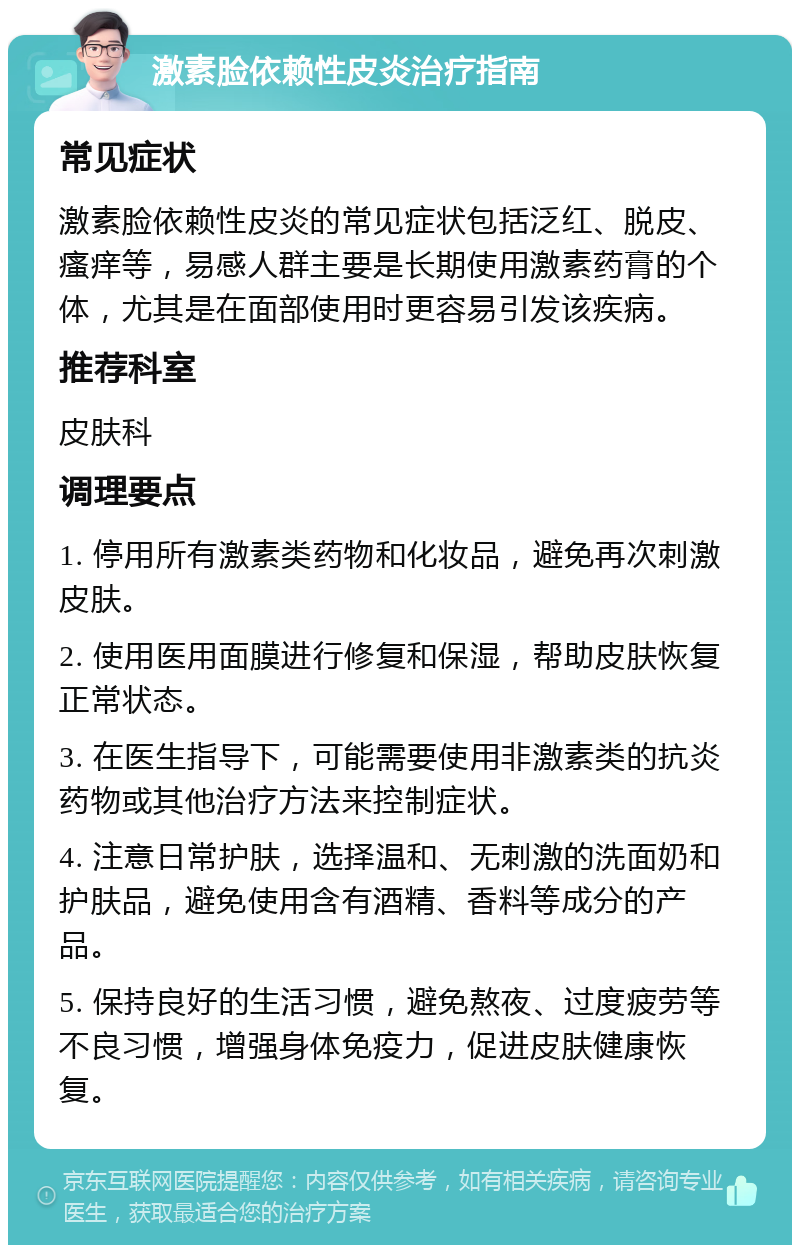 激素脸依赖性皮炎治疗指南 常见症状 激素脸依赖性皮炎的常见症状包括泛红、脱皮、瘙痒等，易感人群主要是长期使用激素药膏的个体，尤其是在面部使用时更容易引发该疾病。 推荐科室 皮肤科 调理要点 1. 停用所有激素类药物和化妆品，避免再次刺激皮肤。 2. 使用医用面膜进行修复和保湿，帮助皮肤恢复正常状态。 3. 在医生指导下，可能需要使用非激素类的抗炎药物或其他治疗方法来控制症状。 4. 注意日常护肤，选择温和、无刺激的洗面奶和护肤品，避免使用含有酒精、香料等成分的产品。 5. 保持良好的生活习惯，避免熬夜、过度疲劳等不良习惯，增强身体免疫力，促进皮肤健康恢复。