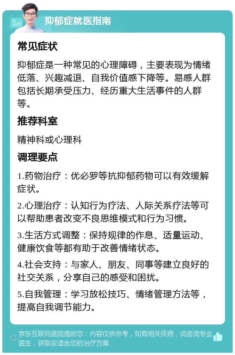 抑郁症就医指南 常见症状 抑郁症是一种常见的心理障碍，主要表现为情绪低落、兴趣减退、自我价值感下降等。易感人群包括长期承受压力、经历重大生活事件的人群等。 推荐科室 精神科或心理科 调理要点 1.药物治疗：优必罗等抗抑郁药物可以有效缓解症状。 2.心理治疗：认知行为疗法、人际关系疗法等可以帮助患者改变不良思维模式和行为习惯。 3.生活方式调整：保持规律的作息、适量运动、健康饮食等都有助于改善情绪状态。 4.社会支持：与家人、朋友、同事等建立良好的社交关系，分享自己的感受和困扰。 5.自我管理：学习放松技巧、情绪管理方法等，提高自我调节能力。