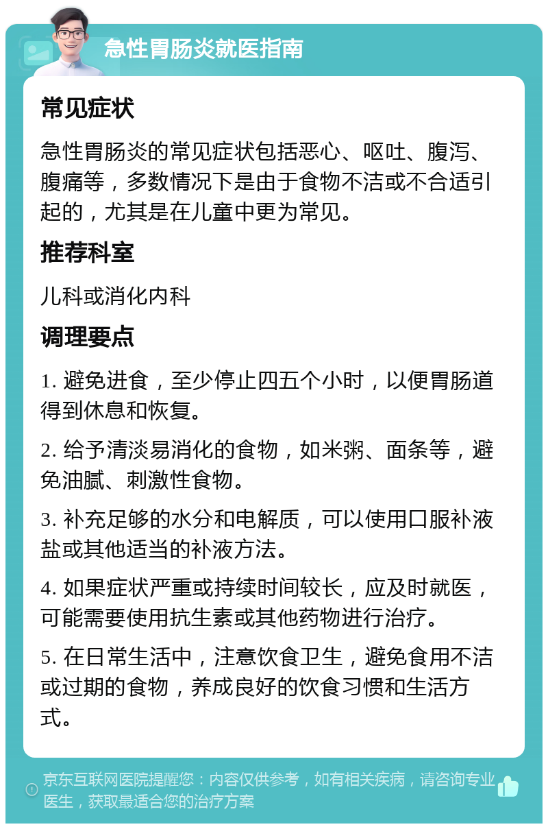 急性胃肠炎就医指南 常见症状 急性胃肠炎的常见症状包括恶心、呕吐、腹泻、腹痛等，多数情况下是由于食物不洁或不合适引起的，尤其是在儿童中更为常见。 推荐科室 儿科或消化内科 调理要点 1. 避免进食，至少停止四五个小时，以便胃肠道得到休息和恢复。 2. 给予清淡易消化的食物，如米粥、面条等，避免油腻、刺激性食物。 3. 补充足够的水分和电解质，可以使用口服补液盐或其他适当的补液方法。 4. 如果症状严重或持续时间较长，应及时就医，可能需要使用抗生素或其他药物进行治疗。 5. 在日常生活中，注意饮食卫生，避免食用不洁或过期的食物，养成良好的饮食习惯和生活方式。