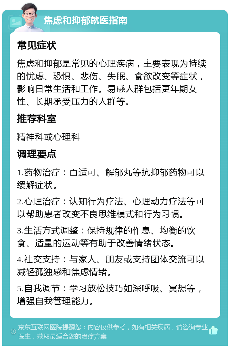 焦虑和抑郁就医指南 常见症状 焦虑和抑郁是常见的心理疾病，主要表现为持续的忧虑、恐惧、悲伤、失眠、食欲改变等症状，影响日常生活和工作。易感人群包括更年期女性、长期承受压力的人群等。 推荐科室 精神科或心理科 调理要点 1.药物治疗：百适可、解郁丸等抗抑郁药物可以缓解症状。 2.心理治疗：认知行为疗法、心理动力疗法等可以帮助患者改变不良思维模式和行为习惯。 3.生活方式调整：保持规律的作息、均衡的饮食、适量的运动等有助于改善情绪状态。 4.社交支持：与家人、朋友或支持团体交流可以减轻孤独感和焦虑情绪。 5.自我调节：学习放松技巧如深呼吸、冥想等，增强自我管理能力。