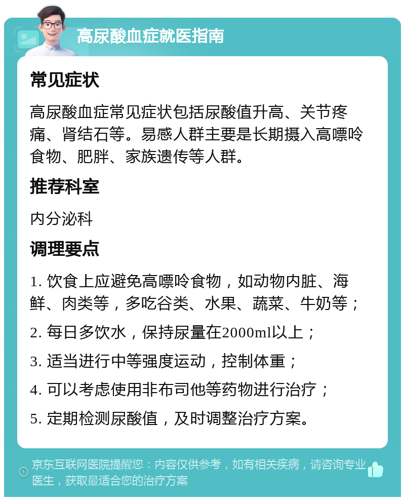 高尿酸血症就医指南 常见症状 高尿酸血症常见症状包括尿酸值升高、关节疼痛、肾结石等。易感人群主要是长期摄入高嘌呤食物、肥胖、家族遗传等人群。 推荐科室 内分泌科 调理要点 1. 饮食上应避免高嘌呤食物，如动物内脏、海鲜、肉类等，多吃谷类、水果、蔬菜、牛奶等； 2. 每日多饮水，保持尿量在2000ml以上； 3. 适当进行中等强度运动，控制体重； 4. 可以考虑使用非布司他等药物进行治疗； 5. 定期检测尿酸值，及时调整治疗方案。