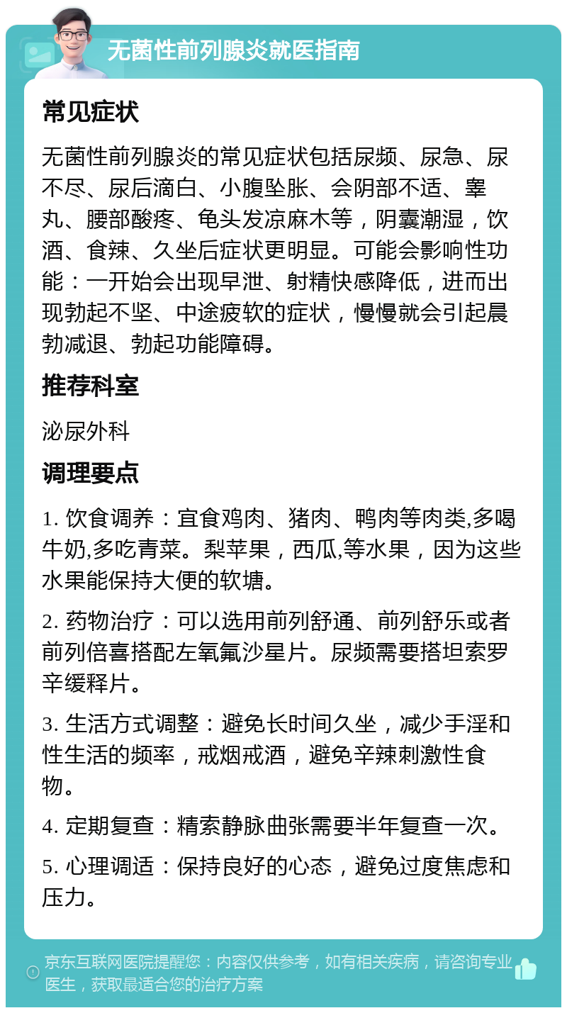 无菌性前列腺炎就医指南 常见症状 无菌性前列腺炎的常见症状包括尿频、尿急、尿不尽、尿后滴白、小腹坠胀、会阴部不适、睾丸、腰部酸疼、龟头发凉麻木等，阴囊潮湿，饮酒、食辣、久坐后症状更明显。可能会影响性功能：一开始会出现早泄、射精快感降低，进而出现勃起不坚、中途疲软的症状，慢慢就会引起晨勃减退、勃起功能障碍。 推荐科室 泌尿外科 调理要点 1. 饮食调养：宜食鸡肉、猪肉、鸭肉等肉类,多喝牛奶,多吃青菜。梨苹果，西瓜,等水果，因为这些水果能保持大便的软塘。 2. 药物治疗：可以选用前列舒通、前列舒乐或者前列倍喜搭配左氧氟沙星片。尿频需要搭坦索罗辛缓释片。 3. 生活方式调整：避免长时间久坐，减少手淫和性生活的频率，戒烟戒酒，避免辛辣刺激性食物。 4. 定期复查：精索静脉曲张需要半年复查一次。 5. 心理调适：保持良好的心态，避免过度焦虑和压力。