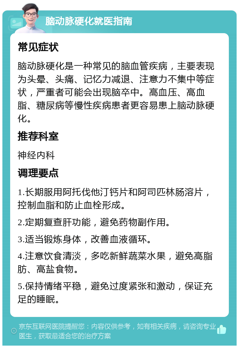 脑动脉硬化就医指南 常见症状 脑动脉硬化是一种常见的脑血管疾病，主要表现为头晕、头痛、记忆力减退、注意力不集中等症状，严重者可能会出现脑卒中。高血压、高血脂、糖尿病等慢性疾病患者更容易患上脑动脉硬化。 推荐科室 神经内科 调理要点 1.长期服用阿托伐他汀钙片和阿司匹林肠溶片，控制血脂和防止血栓形成。 2.定期复查肝功能，避免药物副作用。 3.适当锻炼身体，改善血液循环。 4.注意饮食清淡，多吃新鲜蔬菜水果，避免高脂肪、高盐食物。 5.保持情绪平稳，避免过度紧张和激动，保证充足的睡眠。