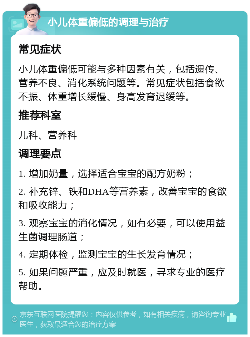 小儿体重偏低的调理与治疗 常见症状 小儿体重偏低可能与多种因素有关，包括遗传、营养不良、消化系统问题等。常见症状包括食欲不振、体重增长缓慢、身高发育迟缓等。 推荐科室 儿科、营养科 调理要点 1. 增加奶量，选择适合宝宝的配方奶粉； 2. 补充锌、铁和DHA等营养素，改善宝宝的食欲和吸收能力； 3. 观察宝宝的消化情况，如有必要，可以使用益生菌调理肠道； 4. 定期体检，监测宝宝的生长发育情况； 5. 如果问题严重，应及时就医，寻求专业的医疗帮助。