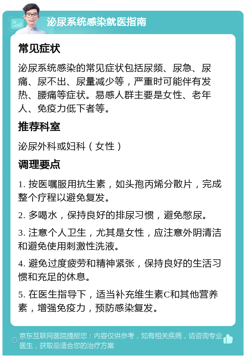 泌尿系统感染就医指南 常见症状 泌尿系统感染的常见症状包括尿频、尿急、尿痛、尿不出、尿量减少等，严重时可能伴有发热、腰痛等症状。易感人群主要是女性、老年人、免疫力低下者等。 推荐科室 泌尿外科或妇科（女性） 调理要点 1. 按医嘱服用抗生素，如头孢丙烯分散片，完成整个疗程以避免复发。 2. 多喝水，保持良好的排尿习惯，避免憋尿。 3. 注意个人卫生，尤其是女性，应注意外阴清洁和避免使用刺激性洗液。 4. 避免过度疲劳和精神紧张，保持良好的生活习惯和充足的休息。 5. 在医生指导下，适当补充维生素C和其他营养素，增强免疫力，预防感染复发。