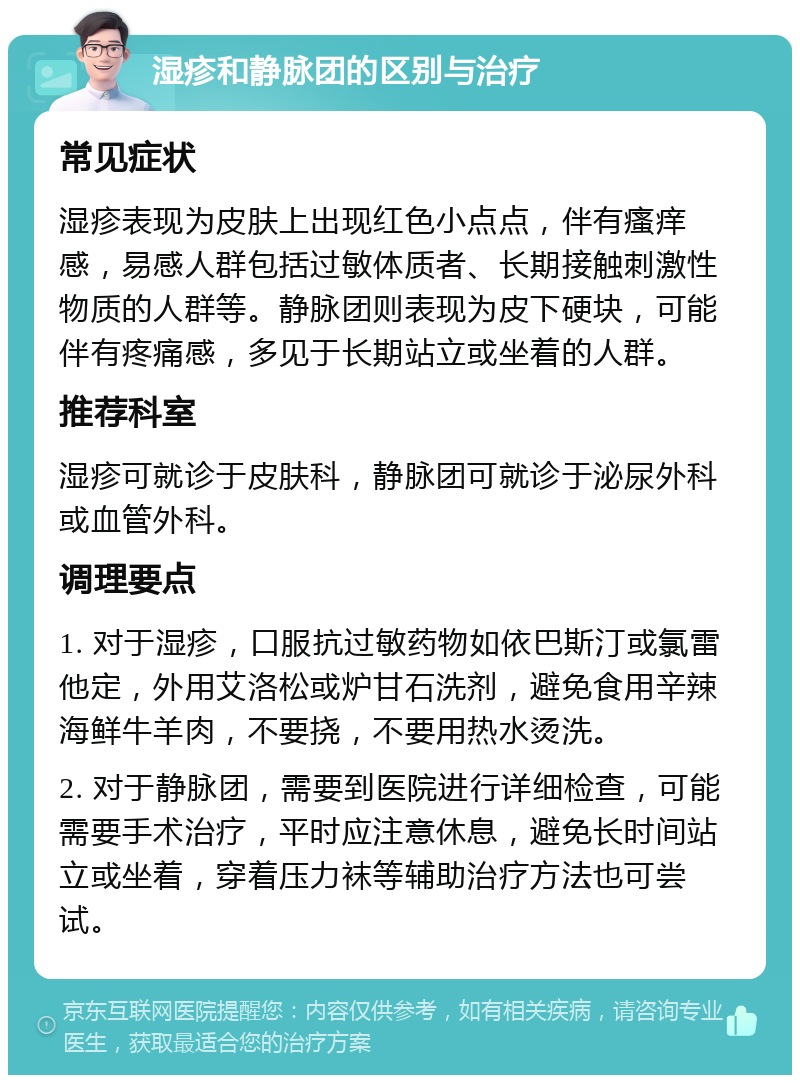 湿疹和静脉团的区别与治疗 常见症状 湿疹表现为皮肤上出现红色小点点，伴有瘙痒感，易感人群包括过敏体质者、长期接触刺激性物质的人群等。静脉团则表现为皮下硬块，可能伴有疼痛感，多见于长期站立或坐着的人群。 推荐科室 湿疹可就诊于皮肤科，静脉团可就诊于泌尿外科或血管外科。 调理要点 1. 对于湿疹，口服抗过敏药物如依巴斯汀或氯雷他定，外用艾洛松或炉甘石洗剂，避免食用辛辣海鲜牛羊肉，不要挠，不要用热水烫洗。 2. 对于静脉团，需要到医院进行详细检查，可能需要手术治疗，平时应注意休息，避免长时间站立或坐着，穿着压力袜等辅助治疗方法也可尝试。