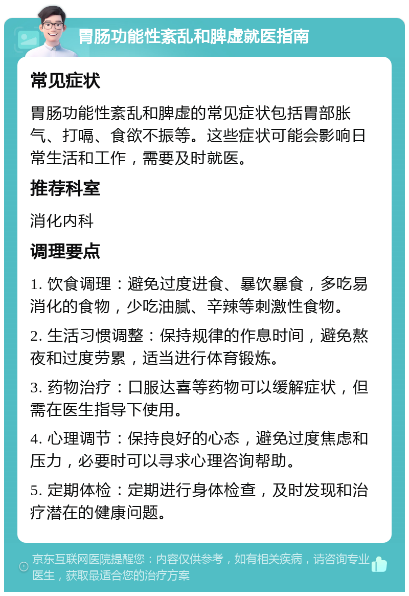 胃肠功能性紊乱和脾虚就医指南 常见症状 胃肠功能性紊乱和脾虚的常见症状包括胃部胀气、打嗝、食欲不振等。这些症状可能会影响日常生活和工作，需要及时就医。 推荐科室 消化内科 调理要点 1. 饮食调理：避免过度进食、暴饮暴食，多吃易消化的食物，少吃油腻、辛辣等刺激性食物。 2. 生活习惯调整：保持规律的作息时间，避免熬夜和过度劳累，适当进行体育锻炼。 3. 药物治疗：口服达喜等药物可以缓解症状，但需在医生指导下使用。 4. 心理调节：保持良好的心态，避免过度焦虑和压力，必要时可以寻求心理咨询帮助。 5. 定期体检：定期进行身体检查，及时发现和治疗潜在的健康问题。