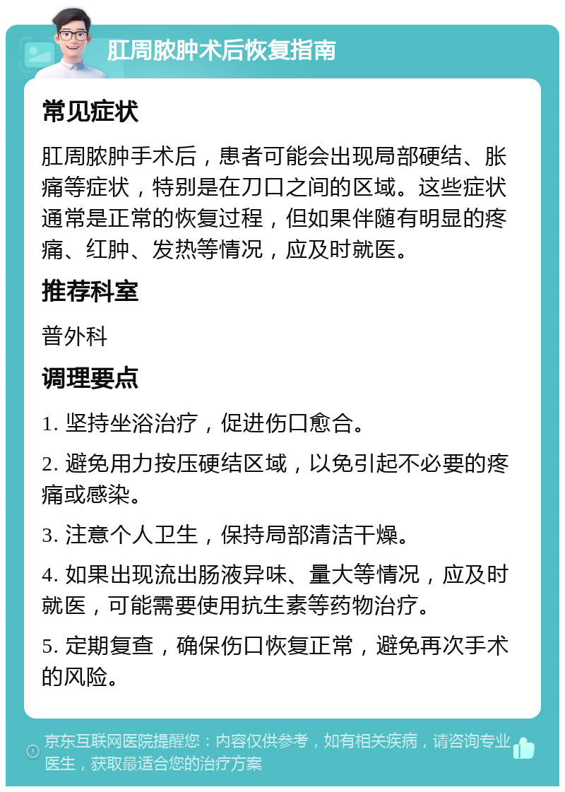 肛周脓肿术后恢复指南 常见症状 肛周脓肿手术后，患者可能会出现局部硬结、胀痛等症状，特别是在刀口之间的区域。这些症状通常是正常的恢复过程，但如果伴随有明显的疼痛、红肿、发热等情况，应及时就医。 推荐科室 普外科 调理要点 1. 坚持坐浴治疗，促进伤口愈合。 2. 避免用力按压硬结区域，以免引起不必要的疼痛或感染。 3. 注意个人卫生，保持局部清洁干燥。 4. 如果出现流出肠液异味、量大等情况，应及时就医，可能需要使用抗生素等药物治疗。 5. 定期复查，确保伤口恢复正常，避免再次手术的风险。