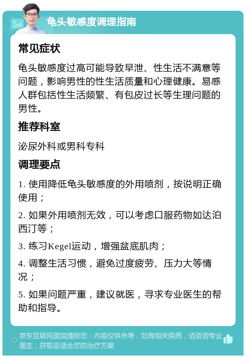 龟头敏感度调理指南 常见症状 龟头敏感度过高可能导致早泄、性生活不满意等问题，影响男性的性生活质量和心理健康。易感人群包括性生活频繁、有包皮过长等生理问题的男性。 推荐科室 泌尿外科或男科专科 调理要点 1. 使用降低龟头敏感度的外用喷剂，按说明正确使用； 2. 如果外用喷剂无效，可以考虑口服药物如达泊西汀等； 3. 练习Kegel运动，增强盆底肌肉； 4. 调整生活习惯，避免过度疲劳、压力大等情况； 5. 如果问题严重，建议就医，寻求专业医生的帮助和指导。