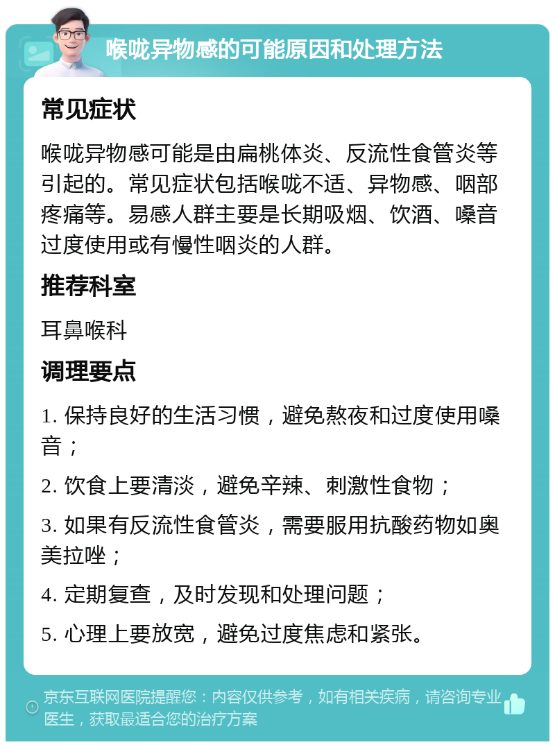 喉咙异物感的可能原因和处理方法 常见症状 喉咙异物感可能是由扁桃体炎、反流性食管炎等引起的。常见症状包括喉咙不适、异物感、咽部疼痛等。易感人群主要是长期吸烟、饮酒、嗓音过度使用或有慢性咽炎的人群。 推荐科室 耳鼻喉科 调理要点 1. 保持良好的生活习惯，避免熬夜和过度使用嗓音； 2. 饮食上要清淡，避免辛辣、刺激性食物； 3. 如果有反流性食管炎，需要服用抗酸药物如奥美拉唑； 4. 定期复查，及时发现和处理问题； 5. 心理上要放宽，避免过度焦虑和紧张。