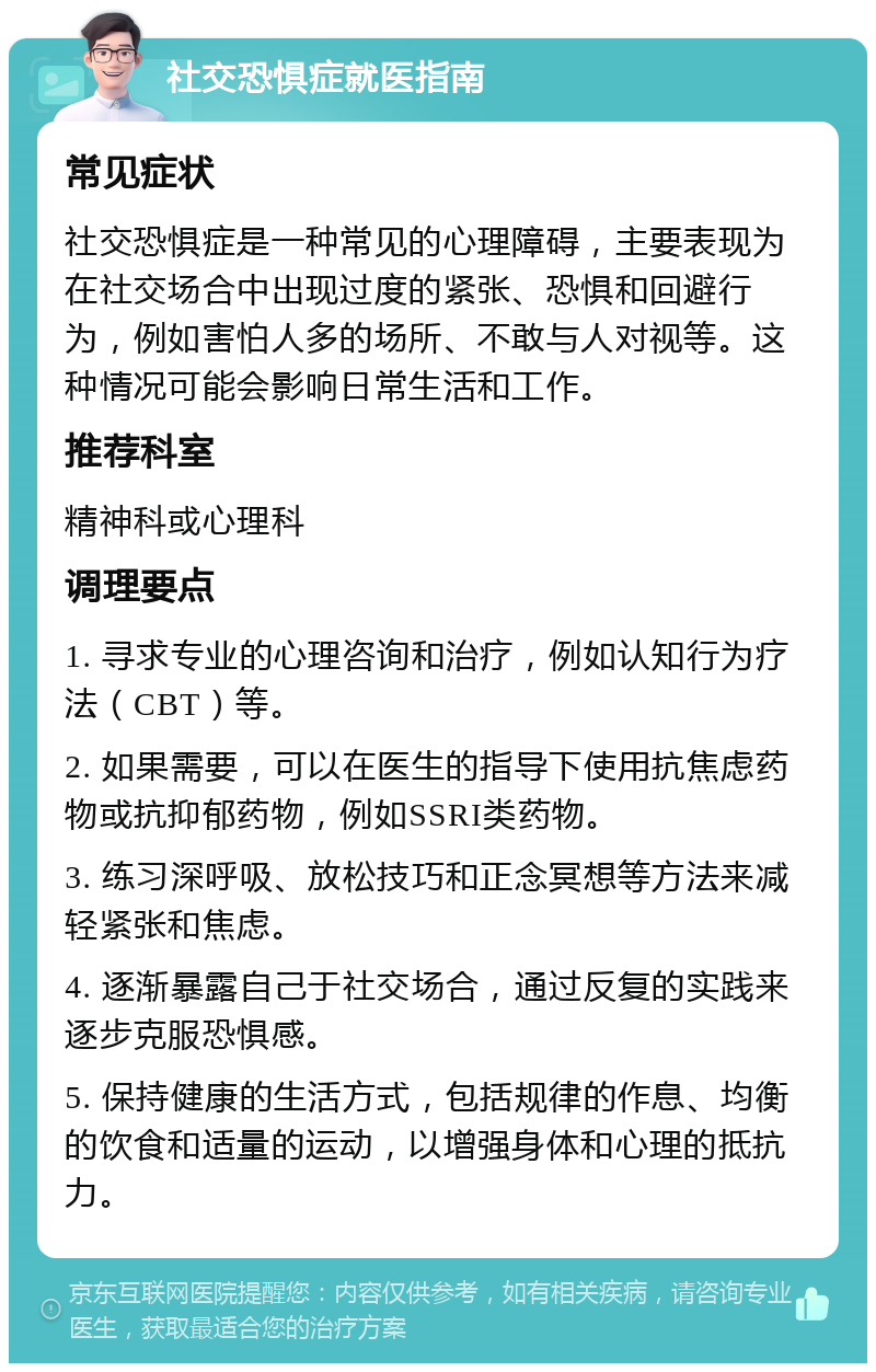 社交恐惧症就医指南 常见症状 社交恐惧症是一种常见的心理障碍，主要表现为在社交场合中出现过度的紧张、恐惧和回避行为，例如害怕人多的场所、不敢与人对视等。这种情况可能会影响日常生活和工作。 推荐科室 精神科或心理科 调理要点 1. 寻求专业的心理咨询和治疗，例如认知行为疗法（CBT）等。 2. 如果需要，可以在医生的指导下使用抗焦虑药物或抗抑郁药物，例如SSRI类药物。 3. 练习深呼吸、放松技巧和正念冥想等方法来减轻紧张和焦虑。 4. 逐渐暴露自己于社交场合，通过反复的实践来逐步克服恐惧感。 5. 保持健康的生活方式，包括规律的作息、均衡的饮食和适量的运动，以增强身体和心理的抵抗力。