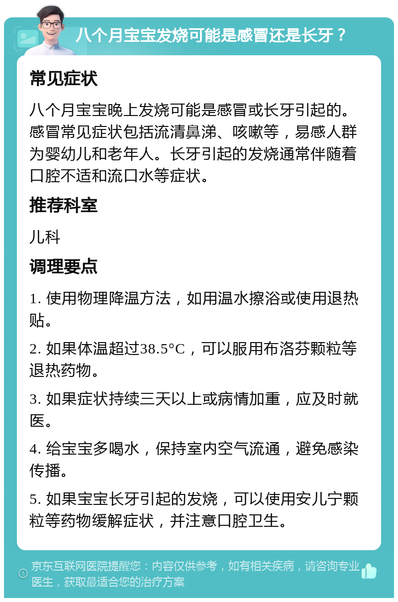 八个月宝宝发烧可能是感冒还是长牙？ 常见症状 八个月宝宝晚上发烧可能是感冒或长牙引起的。感冒常见症状包括流清鼻涕、咳嗽等，易感人群为婴幼儿和老年人。长牙引起的发烧通常伴随着口腔不适和流口水等症状。 推荐科室 儿科 调理要点 1. 使用物理降温方法，如用温水擦浴或使用退热贴。 2. 如果体温超过38.5°C，可以服用布洛芬颗粒等退热药物。 3. 如果症状持续三天以上或病情加重，应及时就医。 4. 给宝宝多喝水，保持室内空气流通，避免感染传播。 5. 如果宝宝长牙引起的发烧，可以使用安儿宁颗粒等药物缓解症状，并注意口腔卫生。