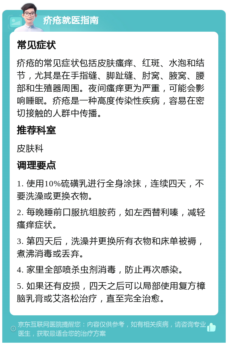 疥疮就医指南 常见症状 疥疮的常见症状包括皮肤瘙痒、红斑、水泡和结节，尤其是在手指缝、脚趾缝、肘窝、腋窝、腰部和生殖器周围。夜间瘙痒更为严重，可能会影响睡眠。疥疮是一种高度传染性疾病，容易在密切接触的人群中传播。 推荐科室 皮肤科 调理要点 1. 使用10%硫磺乳进行全身涂抹，连续四天，不要洗澡或更换衣物。 2. 每晚睡前口服抗组胺药，如左西替利嗪，减轻瘙痒症状。 3. 第四天后，洗澡并更换所有衣物和床单被褥，煮沸消毒或丢弃。 4. 家里全部喷杀虫剂消毒，防止再次感染。 5. 如果还有皮损，四天之后可以局部使用复方樟脑乳膏或艾洛松治疗，直至完全治愈。