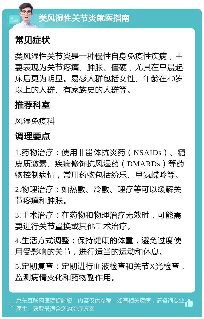 类风湿性关节炎就医指南 常见症状 类风湿性关节炎是一种慢性自身免疫性疾病，主要表现为关节疼痛、肿胀、僵硬，尤其在早晨起床后更为明显。易感人群包括女性、年龄在40岁以上的人群、有家族史的人群等。 推荐科室 风湿免疫科 调理要点 1.药物治疗：使用非甾体抗炎药（NSAIDs）、糖皮质激素、疾病修饰抗风湿药（DMARDs）等药物控制病情，常用药物包括纷乐、甲氨蝶呤等。 2.物理治疗：如热敷、冷敷、理疗等可以缓解关节疼痛和肿胀。 3.手术治疗：在药物和物理治疗无效时，可能需要进行关节置换或其他手术治疗。 4.生活方式调整：保持健康的体重，避免过度使用受影响的关节，进行适当的运动和休息。 5.定期复查：定期进行血液检查和关节X光检查，监测病情变化和药物副作用。