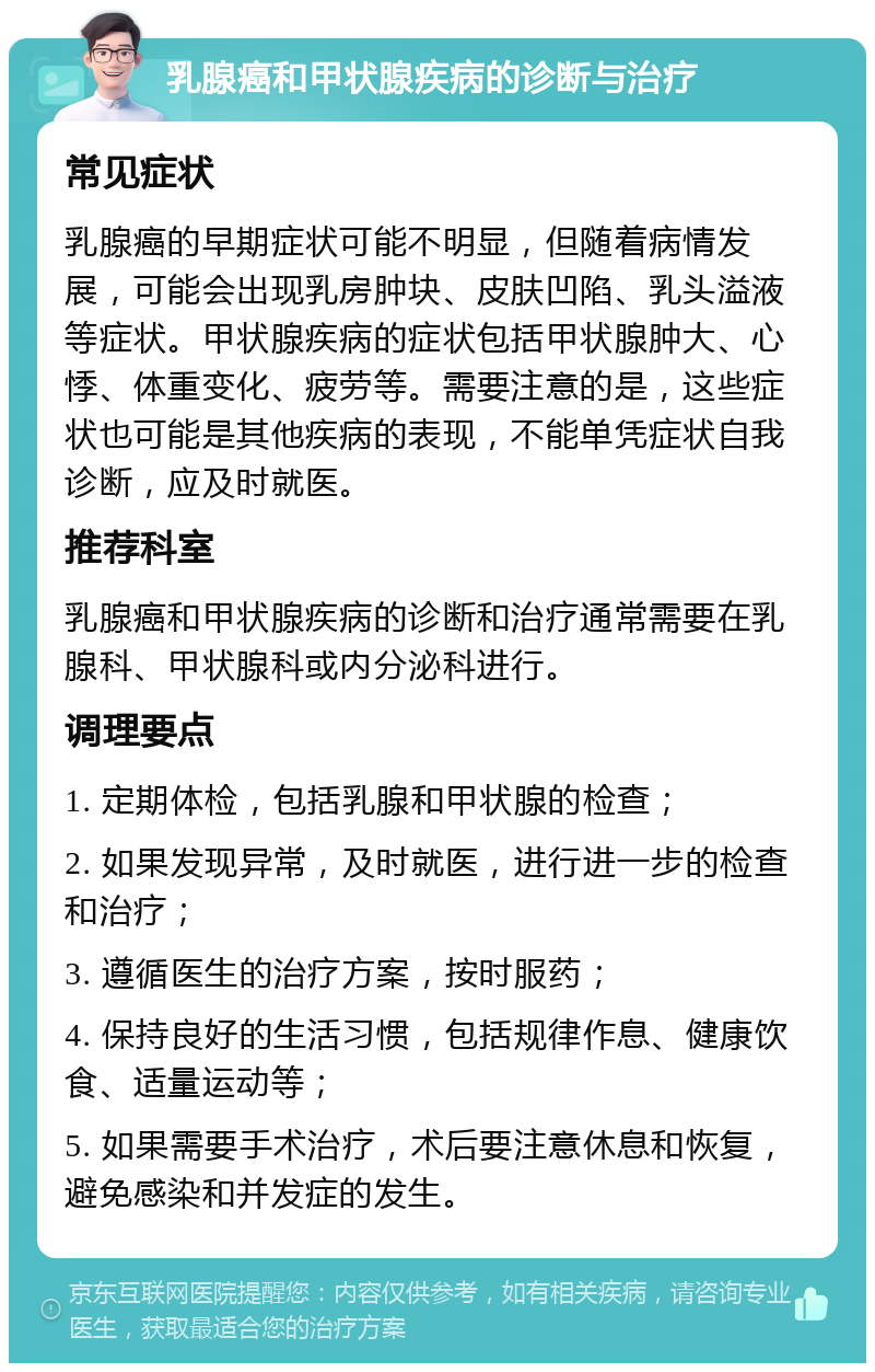 乳腺癌和甲状腺疾病的诊断与治疗 常见症状 乳腺癌的早期症状可能不明显，但随着病情发展，可能会出现乳房肿块、皮肤凹陷、乳头溢液等症状。甲状腺疾病的症状包括甲状腺肿大、心悸、体重变化、疲劳等。需要注意的是，这些症状也可能是其他疾病的表现，不能单凭症状自我诊断，应及时就医。 推荐科室 乳腺癌和甲状腺疾病的诊断和治疗通常需要在乳腺科、甲状腺科或内分泌科进行。 调理要点 1. 定期体检，包括乳腺和甲状腺的检查； 2. 如果发现异常，及时就医，进行进一步的检查和治疗； 3. 遵循医生的治疗方案，按时服药； 4. 保持良好的生活习惯，包括规律作息、健康饮食、适量运动等； 5. 如果需要手术治疗，术后要注意休息和恢复，避免感染和并发症的发生。