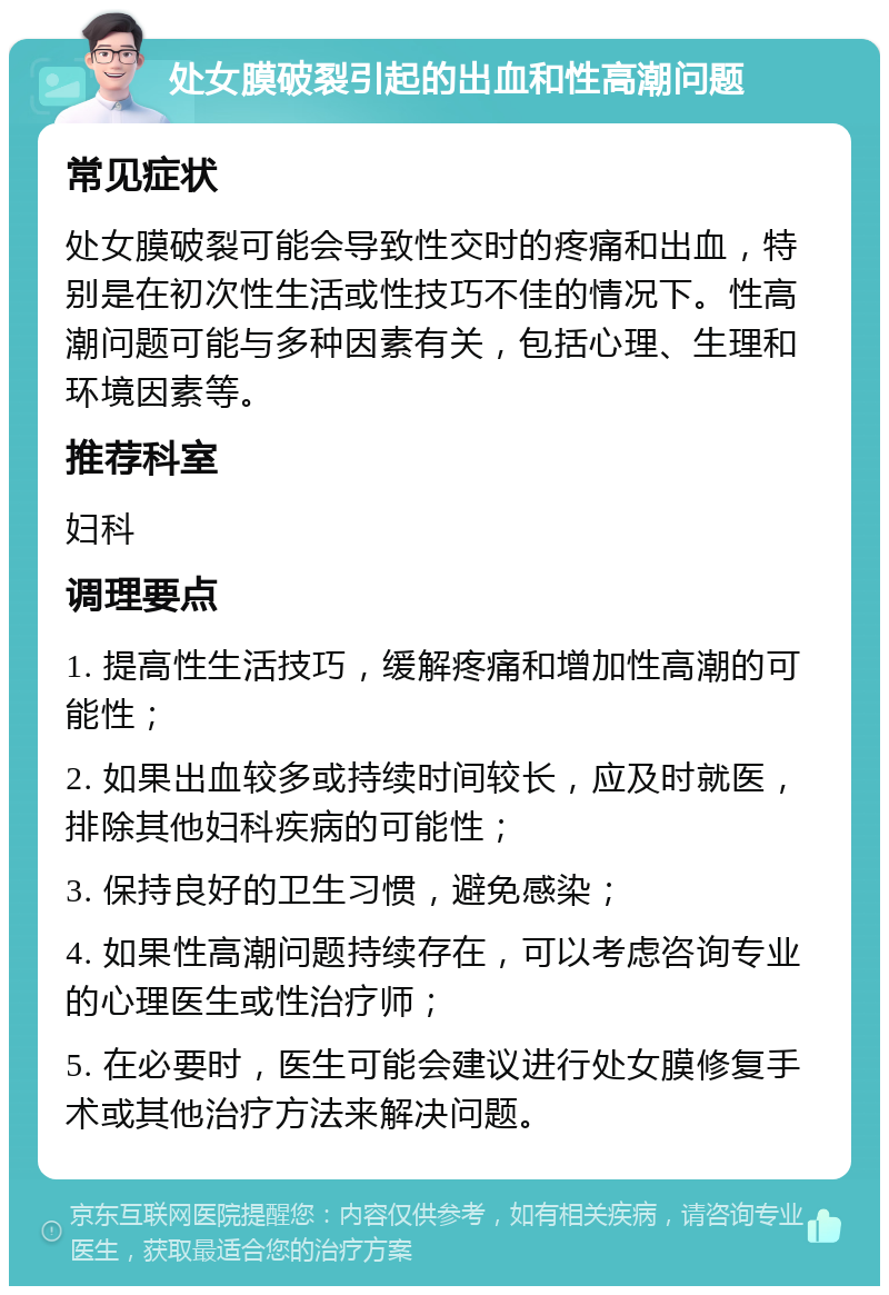 处女膜破裂引起的出血和性高潮问题 常见症状 处女膜破裂可能会导致性交时的疼痛和出血，特别是在初次性生活或性技巧不佳的情况下。性高潮问题可能与多种因素有关，包括心理、生理和环境因素等。 推荐科室 妇科 调理要点 1. 提高性生活技巧，缓解疼痛和增加性高潮的可能性； 2. 如果出血较多或持续时间较长，应及时就医，排除其他妇科疾病的可能性； 3. 保持良好的卫生习惯，避免感染； 4. 如果性高潮问题持续存在，可以考虑咨询专业的心理医生或性治疗师； 5. 在必要时，医生可能会建议进行处女膜修复手术或其他治疗方法来解决问题。