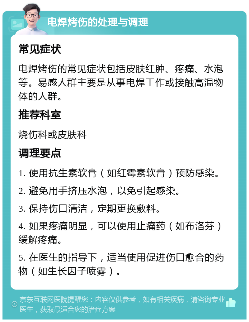 电焊烤伤的处理与调理 常见症状 电焊烤伤的常见症状包括皮肤红肿、疼痛、水泡等。易感人群主要是从事电焊工作或接触高温物体的人群。 推荐科室 烧伤科或皮肤科 调理要点 1. 使用抗生素软膏（如红霉素软膏）预防感染。 2. 避免用手挤压水泡，以免引起感染。 3. 保持伤口清洁，定期更换敷料。 4. 如果疼痛明显，可以使用止痛药（如布洛芬）缓解疼痛。 5. 在医生的指导下，适当使用促进伤口愈合的药物（如生长因子喷雾）。