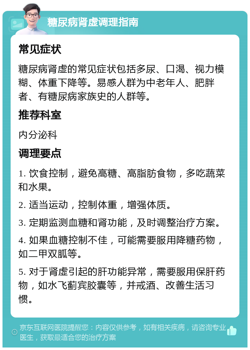 糖尿病肾虚调理指南 常见症状 糖尿病肾虚的常见症状包括多尿、口渴、视力模糊、体重下降等。易感人群为中老年人、肥胖者、有糖尿病家族史的人群等。 推荐科室 内分泌科 调理要点 1. 饮食控制，避免高糖、高脂肪食物，多吃蔬菜和水果。 2. 适当运动，控制体重，增强体质。 3. 定期监测血糖和肾功能，及时调整治疗方案。 4. 如果血糖控制不佳，可能需要服用降糖药物，如二甲双胍等。 5. 对于肾虚引起的肝功能异常，需要服用保肝药物，如水飞蓟宾胶囊等，并戒酒、改善生活习惯。