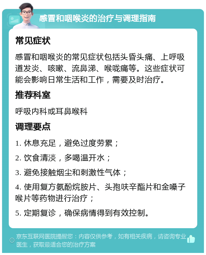 感冒和咽喉炎的治疗与调理指南 常见症状 感冒和咽喉炎的常见症状包括头昏头痛、上呼吸道发炎、咳嗽、流鼻涕、喉咙痛等。这些症状可能会影响日常生活和工作，需要及时治疗。 推荐科室 呼吸内科或耳鼻喉科 调理要点 1. 休息充足，避免过度劳累； 2. 饮食清淡，多喝温开水； 3. 避免接触烟尘和刺激性气体； 4. 使用复方氨酚烷胺片、头孢呋辛酯片和金嗓子喉片等药物进行治疗； 5. 定期复诊，确保病情得到有效控制。