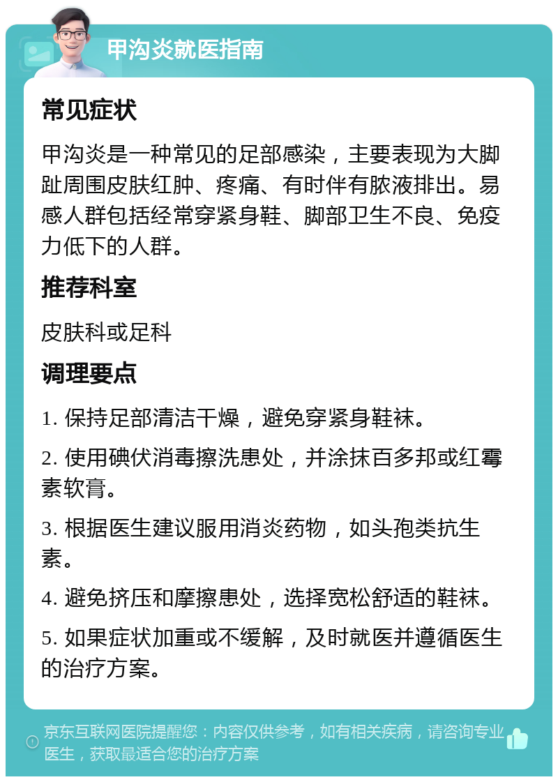 甲沟炎就医指南 常见症状 甲沟炎是一种常见的足部感染，主要表现为大脚趾周围皮肤红肿、疼痛、有时伴有脓液排出。易感人群包括经常穿紧身鞋、脚部卫生不良、免疫力低下的人群。 推荐科室 皮肤科或足科 调理要点 1. 保持足部清洁干燥，避免穿紧身鞋袜。 2. 使用碘伏消毒擦洗患处，并涂抹百多邦或红霉素软膏。 3. 根据医生建议服用消炎药物，如头孢类抗生素。 4. 避免挤压和摩擦患处，选择宽松舒适的鞋袜。 5. 如果症状加重或不缓解，及时就医并遵循医生的治疗方案。