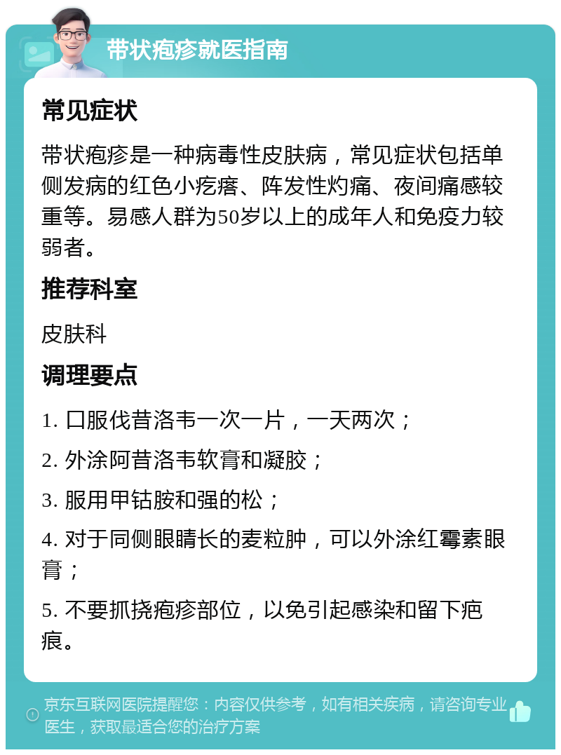 带状疱疹就医指南 常见症状 带状疱疹是一种病毒性皮肤病，常见症状包括单侧发病的红色小疙瘩、阵发性灼痛、夜间痛感较重等。易感人群为50岁以上的成年人和免疫力较弱者。 推荐科室 皮肤科 调理要点 1. 口服伐昔洛韦一次一片，一天两次； 2. 外涂阿昔洛韦软膏和凝胶； 3. 服用甲钴胺和强的松； 4. 对于同侧眼睛长的麦粒肿，可以外涂红霉素眼膏； 5. 不要抓挠疱疹部位，以免引起感染和留下疤痕。