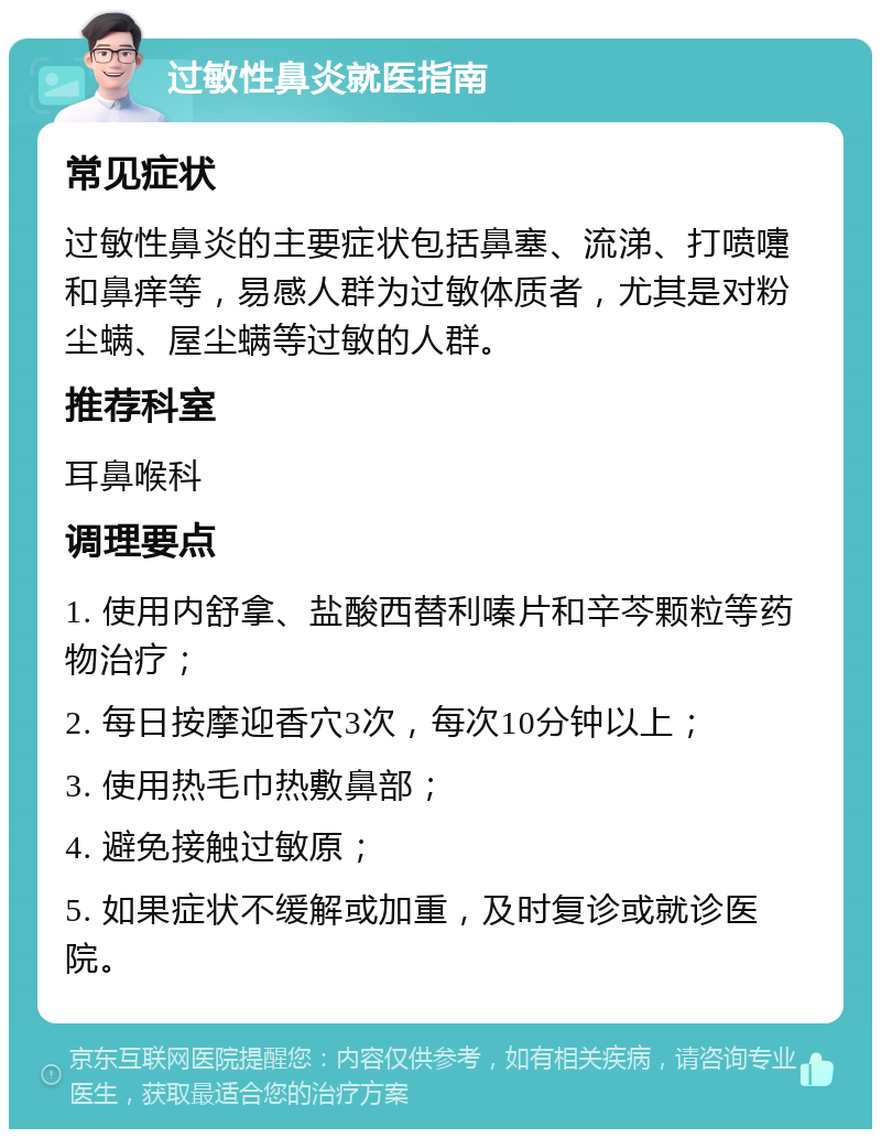 过敏性鼻炎就医指南 常见症状 过敏性鼻炎的主要症状包括鼻塞、流涕、打喷嚏和鼻痒等，易感人群为过敏体质者，尤其是对粉尘螨、屋尘螨等过敏的人群。 推荐科室 耳鼻喉科 调理要点 1. 使用内舒拿、盐酸西替利嗪片和辛芩颗粒等药物治疗； 2. 每日按摩迎香穴3次，每次10分钟以上； 3. 使用热毛巾热敷鼻部； 4. 避免接触过敏原； 5. 如果症状不缓解或加重，及时复诊或就诊医院。