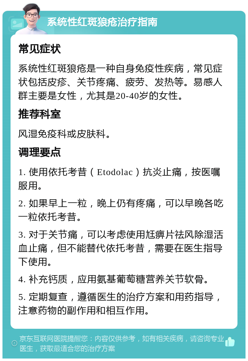 系统性红斑狼疮治疗指南 常见症状 系统性红斑狼疮是一种自身免疫性疾病，常见症状包括皮疹、关节疼痛、疲劳、发热等。易感人群主要是女性，尤其是20-40岁的女性。 推荐科室 风湿免疫科或皮肤科。 调理要点 1. 使用依托考昔（Etodolac）抗炎止痛，按医嘱服用。 2. 如果早上一粒，晚上仍有疼痛，可以早晚各吃一粒依托考昔。 3. 对于关节痛，可以考虑使用尪痹片祛风除湿活血止痛，但不能替代依托考昔，需要在医生指导下使用。 4. 补充钙质，应用氨基葡萄糖营养关节软骨。 5. 定期复查，遵循医生的治疗方案和用药指导，注意药物的副作用和相互作用。