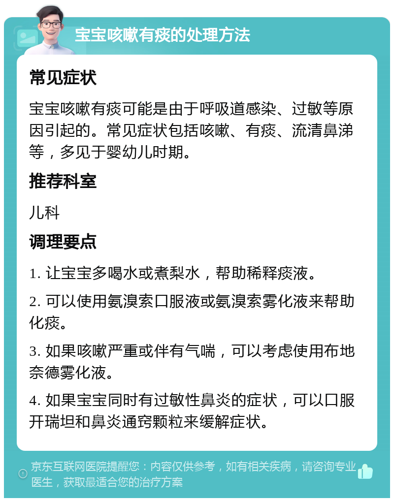 宝宝咳嗽有痰的处理方法 常见症状 宝宝咳嗽有痰可能是由于呼吸道感染、过敏等原因引起的。常见症状包括咳嗽、有痰、流清鼻涕等，多见于婴幼儿时期。 推荐科室 儿科 调理要点 1. 让宝宝多喝水或煮梨水，帮助稀释痰液。 2. 可以使用氨溴索口服液或氨溴索雾化液来帮助化痰。 3. 如果咳嗽严重或伴有气喘，可以考虑使用布地奈德雾化液。 4. 如果宝宝同时有过敏性鼻炎的症状，可以口服开瑞坦和鼻炎通窍颗粒来缓解症状。