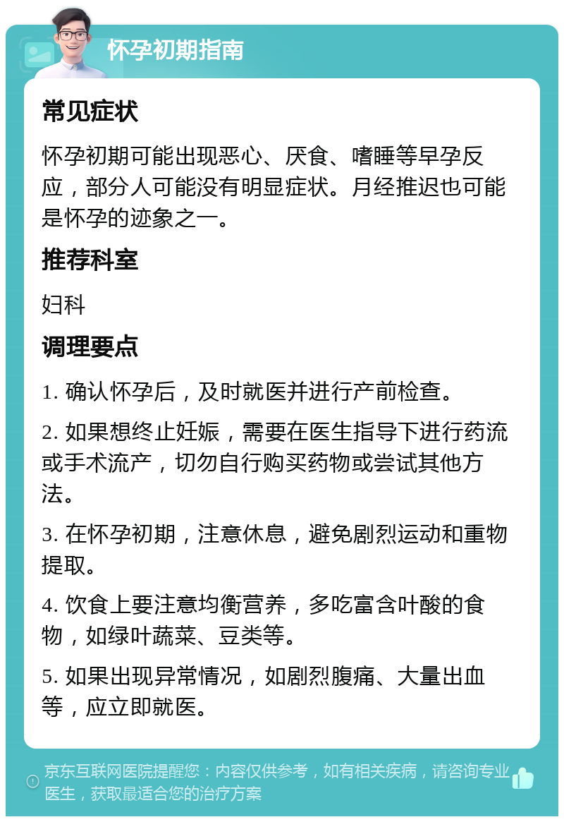 怀孕初期指南 常见症状 怀孕初期可能出现恶心、厌食、嗜睡等早孕反应，部分人可能没有明显症状。月经推迟也可能是怀孕的迹象之一。 推荐科室 妇科 调理要点 1. 确认怀孕后，及时就医并进行产前检查。 2. 如果想终止妊娠，需要在医生指导下进行药流或手术流产，切勿自行购买药物或尝试其他方法。 3. 在怀孕初期，注意休息，避免剧烈运动和重物提取。 4. 饮食上要注意均衡营养，多吃富含叶酸的食物，如绿叶蔬菜、豆类等。 5. 如果出现异常情况，如剧烈腹痛、大量出血等，应立即就医。