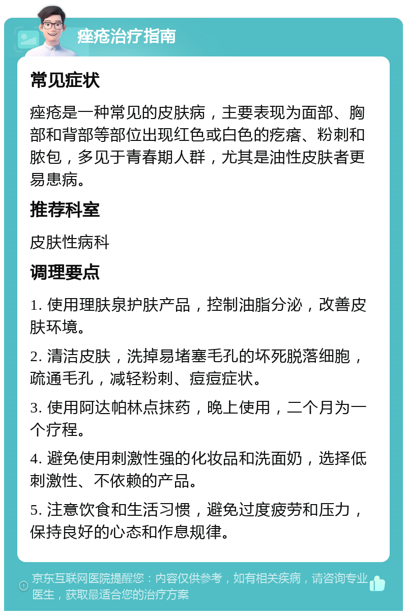 痤疮治疗指南 常见症状 痤疮是一种常见的皮肤病，主要表现为面部、胸部和背部等部位出现红色或白色的疙瘩、粉刺和脓包，多见于青春期人群，尤其是油性皮肤者更易患病。 推荐科室 皮肤性病科 调理要点 1. 使用理肤泉护肤产品，控制油脂分泌，改善皮肤环境。 2. 清洁皮肤，洗掉易堵塞毛孔的坏死脱落细胞，疏通毛孔，减轻粉刺、痘痘症状。 3. 使用阿达帕林点抹药，晚上使用，二个月为一个疗程。 4. 避免使用刺激性强的化妆品和洗面奶，选择低刺激性、不依赖的产品。 5. 注意饮食和生活习惯，避免过度疲劳和压力，保持良好的心态和作息规律。