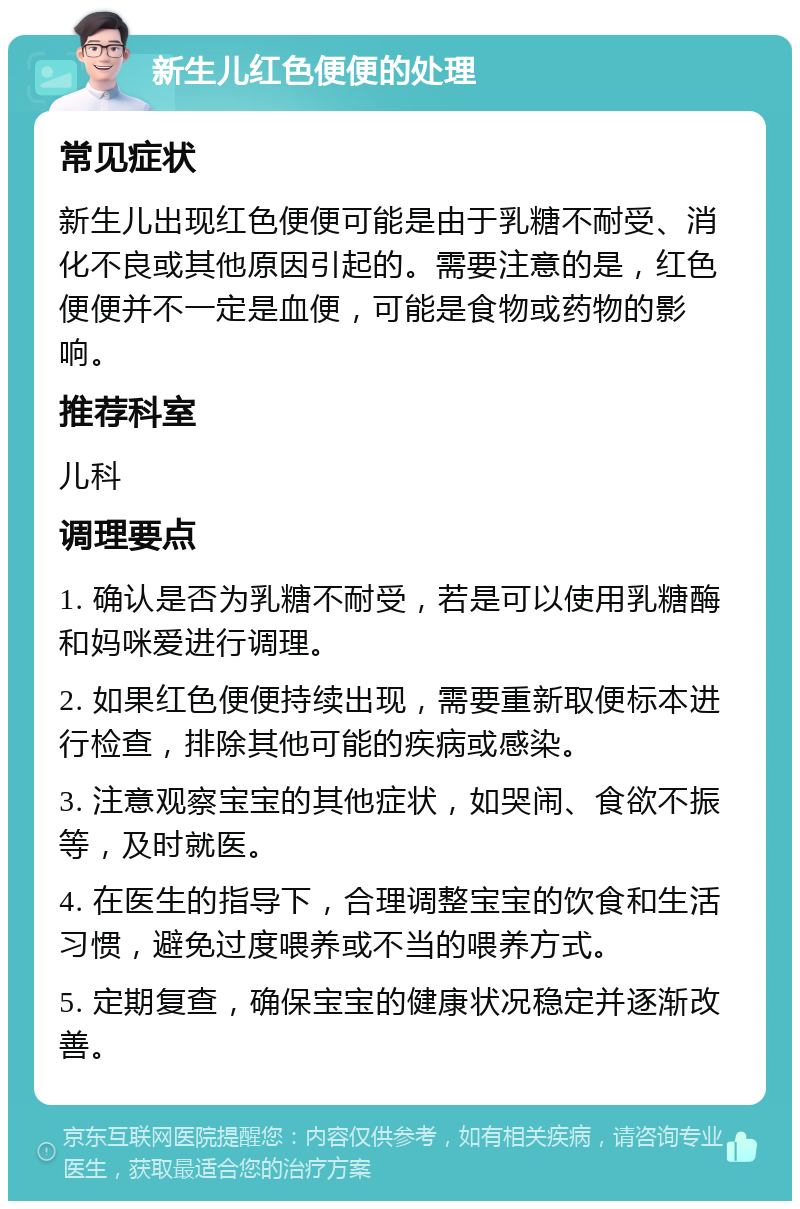 新生儿红色便便的处理 常见症状 新生儿出现红色便便可能是由于乳糖不耐受、消化不良或其他原因引起的。需要注意的是，红色便便并不一定是血便，可能是食物或药物的影响。 推荐科室 儿科 调理要点 1. 确认是否为乳糖不耐受，若是可以使用乳糖酶和妈咪爱进行调理。 2. 如果红色便便持续出现，需要重新取便标本进行检查，排除其他可能的疾病或感染。 3. 注意观察宝宝的其他症状，如哭闹、食欲不振等，及时就医。 4. 在医生的指导下，合理调整宝宝的饮食和生活习惯，避免过度喂养或不当的喂养方式。 5. 定期复查，确保宝宝的健康状况稳定并逐渐改善。