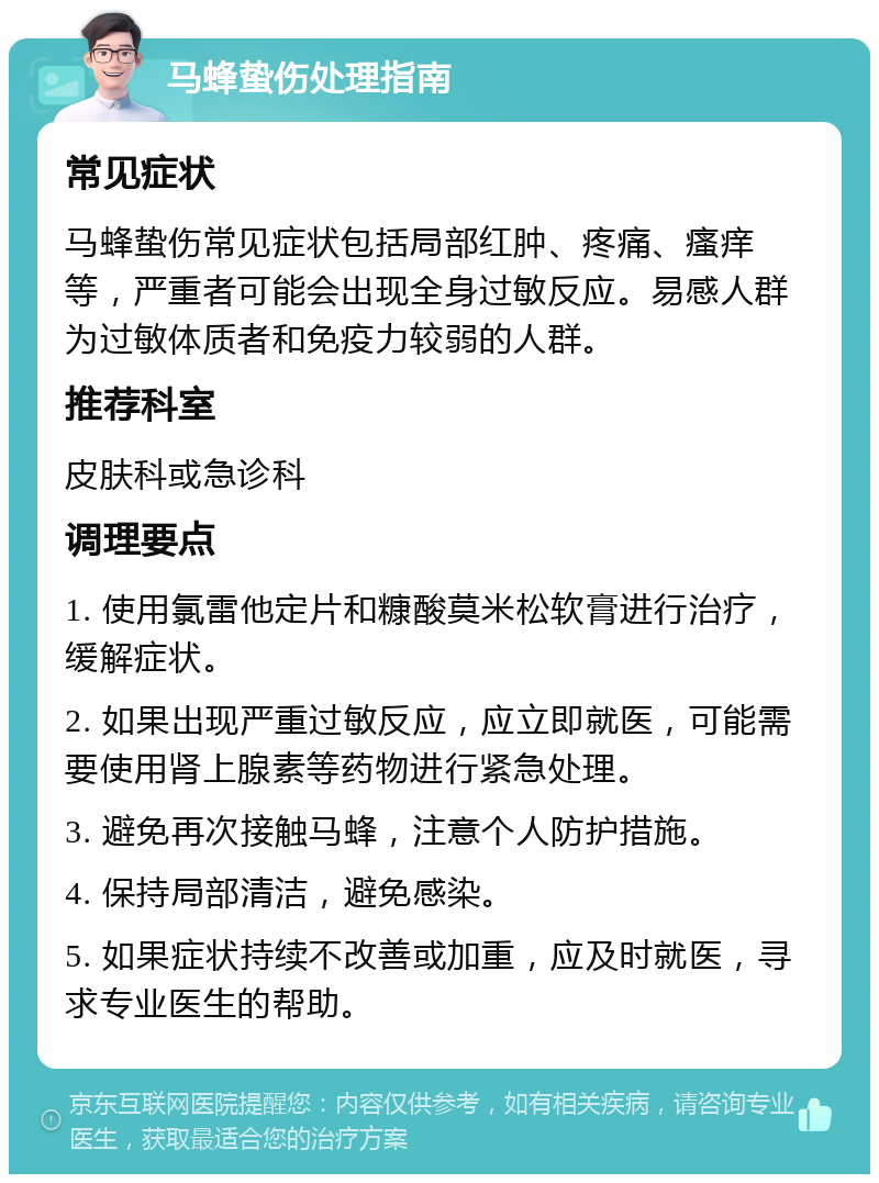 马蜂蛰伤处理指南 常见症状 马蜂蛰伤常见症状包括局部红肿、疼痛、瘙痒等，严重者可能会出现全身过敏反应。易感人群为过敏体质者和免疫力较弱的人群。 推荐科室 皮肤科或急诊科 调理要点 1. 使用氯雷他定片和糠酸莫米松软膏进行治疗，缓解症状。 2. 如果出现严重过敏反应，应立即就医，可能需要使用肾上腺素等药物进行紧急处理。 3. 避免再次接触马蜂，注意个人防护措施。 4. 保持局部清洁，避免感染。 5. 如果症状持续不改善或加重，应及时就医，寻求专业医生的帮助。