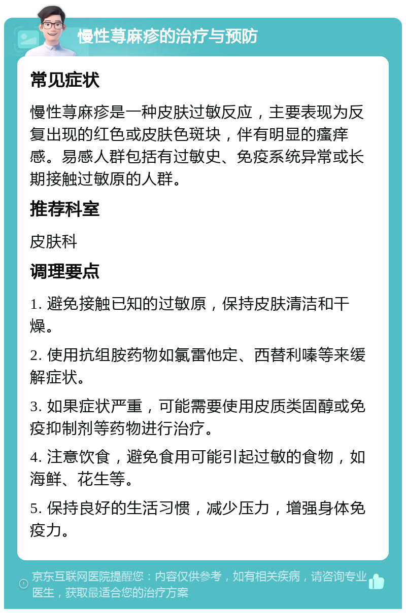 慢性荨麻疹的治疗与预防 常见症状 慢性荨麻疹是一种皮肤过敏反应，主要表现为反复出现的红色或皮肤色斑块，伴有明显的瘙痒感。易感人群包括有过敏史、免疫系统异常或长期接触过敏原的人群。 推荐科室 皮肤科 调理要点 1. 避免接触已知的过敏原，保持皮肤清洁和干燥。 2. 使用抗组胺药物如氯雷他定、西替利嗪等来缓解症状。 3. 如果症状严重，可能需要使用皮质类固醇或免疫抑制剂等药物进行治疗。 4. 注意饮食，避免食用可能引起过敏的食物，如海鲜、花生等。 5. 保持良好的生活习惯，减少压力，增强身体免疫力。