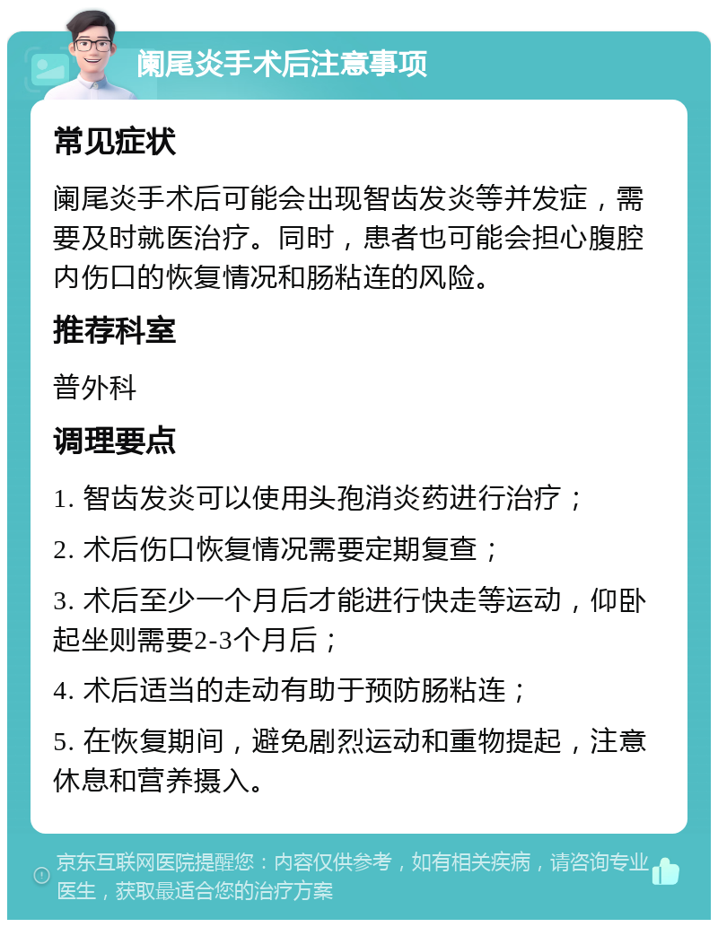 阑尾炎手术后注意事项 常见症状 阑尾炎手术后可能会出现智齿发炎等并发症，需要及时就医治疗。同时，患者也可能会担心腹腔内伤口的恢复情况和肠粘连的风险。 推荐科室 普外科 调理要点 1. 智齿发炎可以使用头孢消炎药进行治疗； 2. 术后伤口恢复情况需要定期复查； 3. 术后至少一个月后才能进行快走等运动，仰卧起坐则需要2-3个月后； 4. 术后适当的走动有助于预防肠粘连； 5. 在恢复期间，避免剧烈运动和重物提起，注意休息和营养摄入。