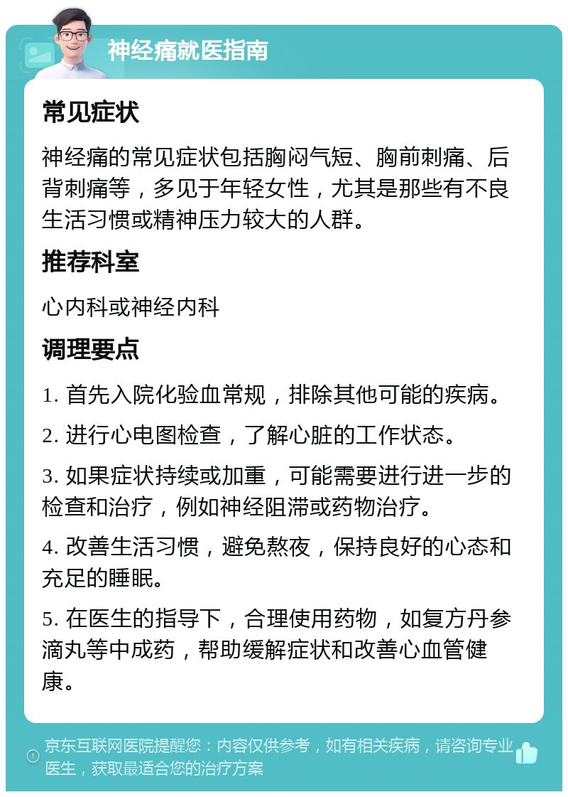 神经痛就医指南 常见症状 神经痛的常见症状包括胸闷气短、胸前刺痛、后背刺痛等，多见于年轻女性，尤其是那些有不良生活习惯或精神压力较大的人群。 推荐科室 心内科或神经内科 调理要点 1. 首先入院化验血常规，排除其他可能的疾病。 2. 进行心电图检查，了解心脏的工作状态。 3. 如果症状持续或加重，可能需要进行进一步的检查和治疗，例如神经阻滞或药物治疗。 4. 改善生活习惯，避免熬夜，保持良好的心态和充足的睡眠。 5. 在医生的指导下，合理使用药物，如复方丹参滴丸等中成药，帮助缓解症状和改善心血管健康。