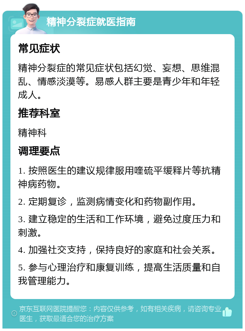 精神分裂症就医指南 常见症状 精神分裂症的常见症状包括幻觉、妄想、思维混乱、情感淡漠等。易感人群主要是青少年和年轻成人。 推荐科室 精神科 调理要点 1. 按照医生的建议规律服用喹硫平缓释片等抗精神病药物。 2. 定期复诊，监测病情变化和药物副作用。 3. 建立稳定的生活和工作环境，避免过度压力和刺激。 4. 加强社交支持，保持良好的家庭和社会关系。 5. 参与心理治疗和康复训练，提高生活质量和自我管理能力。