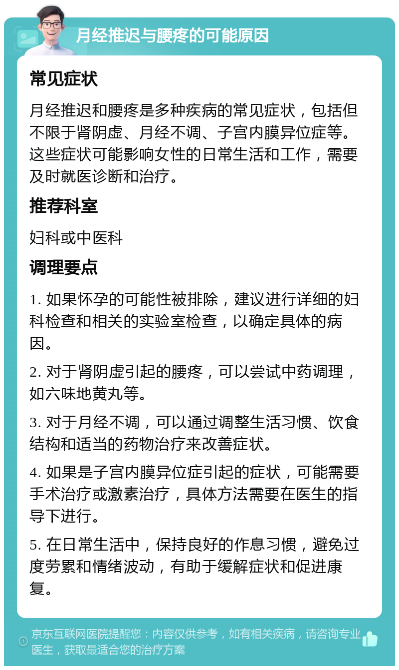 月经推迟与腰疼的可能原因 常见症状 月经推迟和腰疼是多种疾病的常见症状，包括但不限于肾阴虚、月经不调、子宫内膜异位症等。这些症状可能影响女性的日常生活和工作，需要及时就医诊断和治疗。 推荐科室 妇科或中医科 调理要点 1. 如果怀孕的可能性被排除，建议进行详细的妇科检查和相关的实验室检查，以确定具体的病因。 2. 对于肾阴虚引起的腰疼，可以尝试中药调理，如六味地黄丸等。 3. 对于月经不调，可以通过调整生活习惯、饮食结构和适当的药物治疗来改善症状。 4. 如果是子宫内膜异位症引起的症状，可能需要手术治疗或激素治疗，具体方法需要在医生的指导下进行。 5. 在日常生活中，保持良好的作息习惯，避免过度劳累和情绪波动，有助于缓解症状和促进康复。