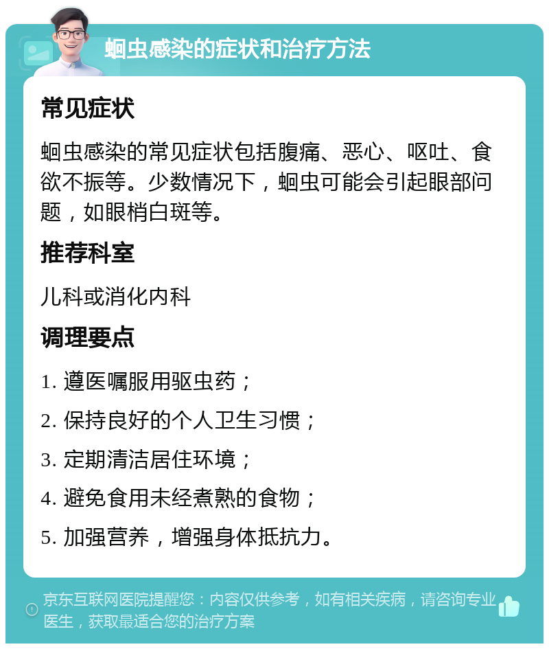 蛔虫感染的症状和治疗方法 常见症状 蛔虫感染的常见症状包括腹痛、恶心、呕吐、食欲不振等。少数情况下，蛔虫可能会引起眼部问题，如眼梢白斑等。 推荐科室 儿科或消化内科 调理要点 1. 遵医嘱服用驱虫药； 2. 保持良好的个人卫生习惯； 3. 定期清洁居住环境； 4. 避免食用未经煮熟的食物； 5. 加强营养，增强身体抵抗力。