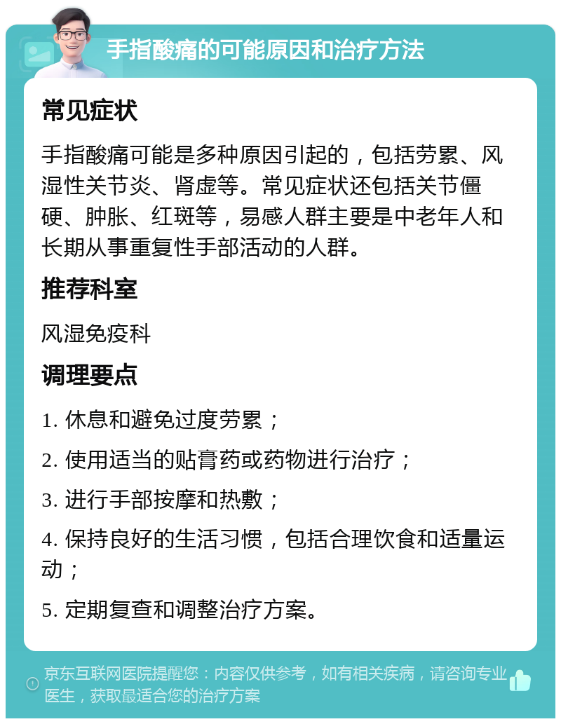 手指酸痛的可能原因和治疗方法 常见症状 手指酸痛可能是多种原因引起的，包括劳累、风湿性关节炎、肾虚等。常见症状还包括关节僵硬、肿胀、红斑等，易感人群主要是中老年人和长期从事重复性手部活动的人群。 推荐科室 风湿免疫科 调理要点 1. 休息和避免过度劳累； 2. 使用适当的贴膏药或药物进行治疗； 3. 进行手部按摩和热敷； 4. 保持良好的生活习惯，包括合理饮食和适量运动； 5. 定期复查和调整治疗方案。