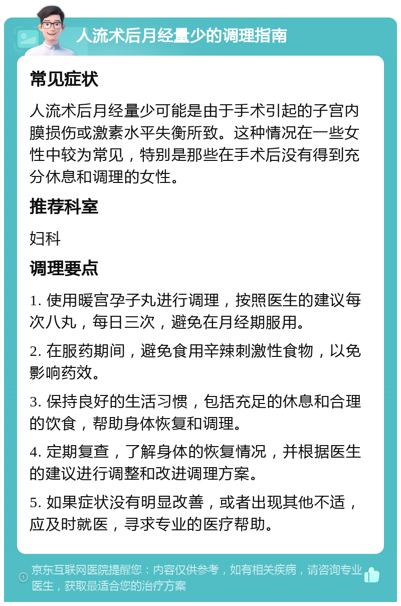 人流术后月经量少的调理指南 常见症状 人流术后月经量少可能是由于手术引起的子宫内膜损伤或激素水平失衡所致。这种情况在一些女性中较为常见，特别是那些在手术后没有得到充分休息和调理的女性。 推荐科室 妇科 调理要点 1. 使用暖宫孕子丸进行调理，按照医生的建议每次八丸，每日三次，避免在月经期服用。 2. 在服药期间，避免食用辛辣刺激性食物，以免影响药效。 3. 保持良好的生活习惯，包括充足的休息和合理的饮食，帮助身体恢复和调理。 4. 定期复查，了解身体的恢复情况，并根据医生的建议进行调整和改进调理方案。 5. 如果症状没有明显改善，或者出现其他不适，应及时就医，寻求专业的医疗帮助。