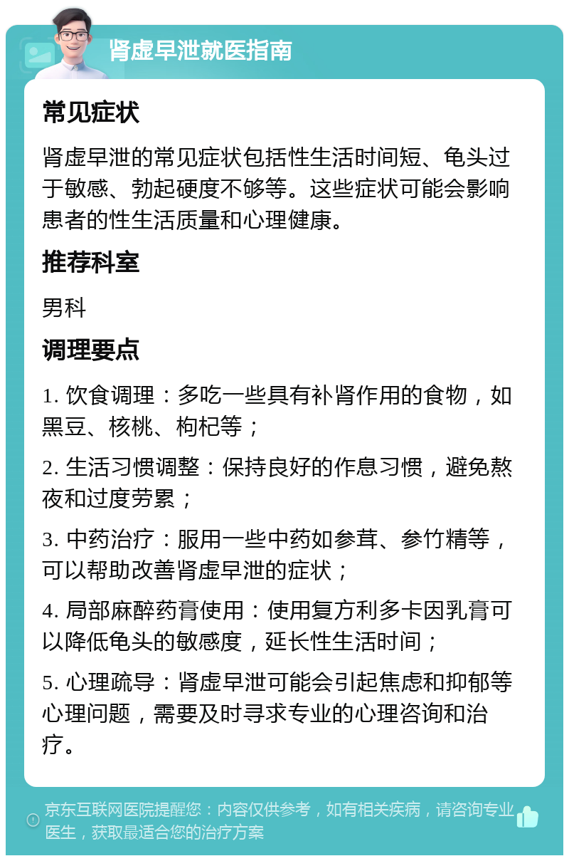 肾虚早泄就医指南 常见症状 肾虚早泄的常见症状包括性生活时间短、龟头过于敏感、勃起硬度不够等。这些症状可能会影响患者的性生活质量和心理健康。 推荐科室 男科 调理要点 1. 饮食调理：多吃一些具有补肾作用的食物，如黑豆、核桃、枸杞等； 2. 生活习惯调整：保持良好的作息习惯，避免熬夜和过度劳累； 3. 中药治疗：服用一些中药如参茸、参竹精等，可以帮助改善肾虚早泄的症状； 4. 局部麻醉药膏使用：使用复方利多卡因乳膏可以降低龟头的敏感度，延长性生活时间； 5. 心理疏导：肾虚早泄可能会引起焦虑和抑郁等心理问题，需要及时寻求专业的心理咨询和治疗。