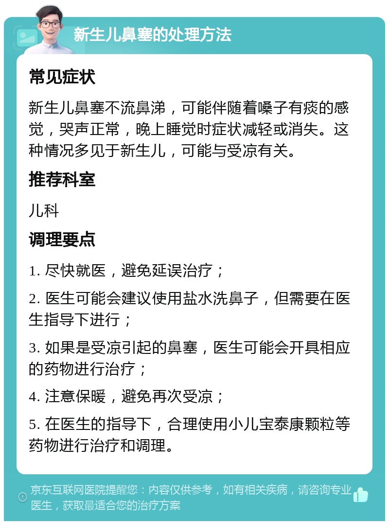 新生儿鼻塞的处理方法 常见症状 新生儿鼻塞不流鼻涕，可能伴随着嗓子有痰的感觉，哭声正常，晚上睡觉时症状减轻或消失。这种情况多见于新生儿，可能与受凉有关。 推荐科室 儿科 调理要点 1. 尽快就医，避免延误治疗； 2. 医生可能会建议使用盐水洗鼻子，但需要在医生指导下进行； 3. 如果是受凉引起的鼻塞，医生可能会开具相应的药物进行治疗； 4. 注意保暖，避免再次受凉； 5. 在医生的指导下，合理使用小儿宝泰康颗粒等药物进行治疗和调理。