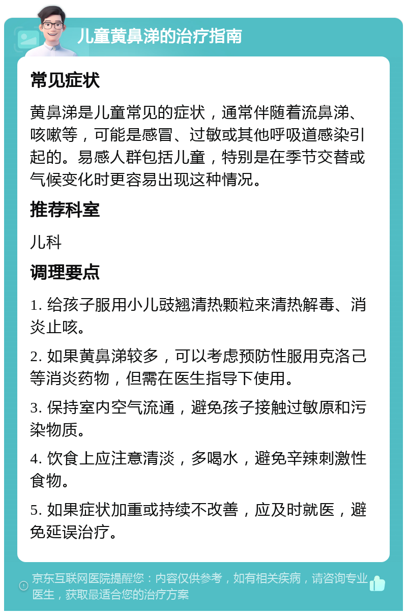 儿童黄鼻涕的治疗指南 常见症状 黄鼻涕是儿童常见的症状，通常伴随着流鼻涕、咳嗽等，可能是感冒、过敏或其他呼吸道感染引起的。易感人群包括儿童，特别是在季节交替或气候变化时更容易出现这种情况。 推荐科室 儿科 调理要点 1. 给孩子服用小儿豉翘清热颗粒来清热解毒、消炎止咳。 2. 如果黄鼻涕较多，可以考虑预防性服用克洛己等消炎药物，但需在医生指导下使用。 3. 保持室内空气流通，避免孩子接触过敏原和污染物质。 4. 饮食上应注意清淡，多喝水，避免辛辣刺激性食物。 5. 如果症状加重或持续不改善，应及时就医，避免延误治疗。