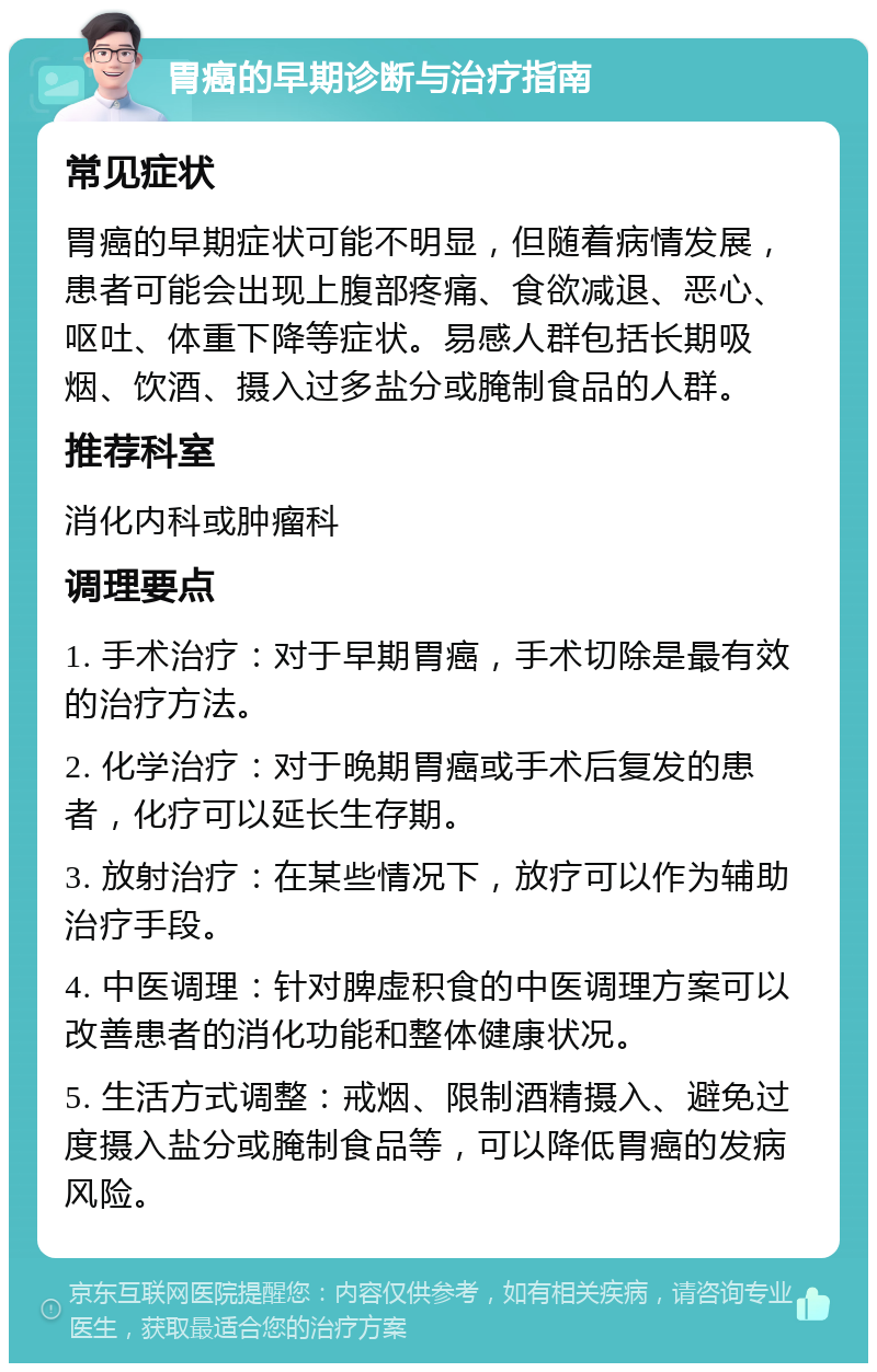 胃癌的早期诊断与治疗指南 常见症状 胃癌的早期症状可能不明显，但随着病情发展，患者可能会出现上腹部疼痛、食欲减退、恶心、呕吐、体重下降等症状。易感人群包括长期吸烟、饮酒、摄入过多盐分或腌制食品的人群。 推荐科室 消化内科或肿瘤科 调理要点 1. 手术治疗：对于早期胃癌，手术切除是最有效的治疗方法。 2. 化学治疗：对于晚期胃癌或手术后复发的患者，化疗可以延长生存期。 3. 放射治疗：在某些情况下，放疗可以作为辅助治疗手段。 4. 中医调理：针对脾虚积食的中医调理方案可以改善患者的消化功能和整体健康状况。 5. 生活方式调整：戒烟、限制酒精摄入、避免过度摄入盐分或腌制食品等，可以降低胃癌的发病风险。