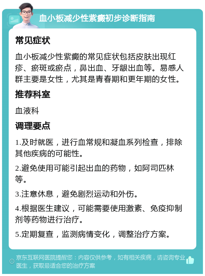 血小板减少性紫癜初步诊断指南 常见症状 血小板减少性紫癜的常见症状包括皮肤出现红疹、瘀斑或瘀点，鼻出血、牙龈出血等。易感人群主要是女性，尤其是青春期和更年期的女性。 推荐科室 血液科 调理要点 1.及时就医，进行血常规和凝血系列检查，排除其他疾病的可能性。 2.避免使用可能引起出血的药物，如阿司匹林等。 3.注意休息，避免剧烈运动和外伤。 4.根据医生建议，可能需要使用激素、免疫抑制剂等药物进行治疗。 5.定期复查，监测病情变化，调整治疗方案。