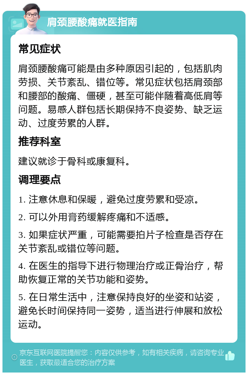 肩颈腰酸痛就医指南 常见症状 肩颈腰酸痛可能是由多种原因引起的，包括肌肉劳损、关节紊乱、错位等。常见症状包括肩颈部和腰部的酸痛、僵硬，甚至可能伴随着高低肩等问题。易感人群包括长期保持不良姿势、缺乏运动、过度劳累的人群。 推荐科室 建议就诊于骨科或康复科。 调理要点 1. 注意休息和保暖，避免过度劳累和受凉。 2. 可以外用膏药缓解疼痛和不适感。 3. 如果症状严重，可能需要拍片子检查是否存在关节紊乱或错位等问题。 4. 在医生的指导下进行物理治疗或正骨治疗，帮助恢复正常的关节功能和姿势。 5. 在日常生活中，注意保持良好的坐姿和站姿，避免长时间保持同一姿势，适当进行伸展和放松运动。