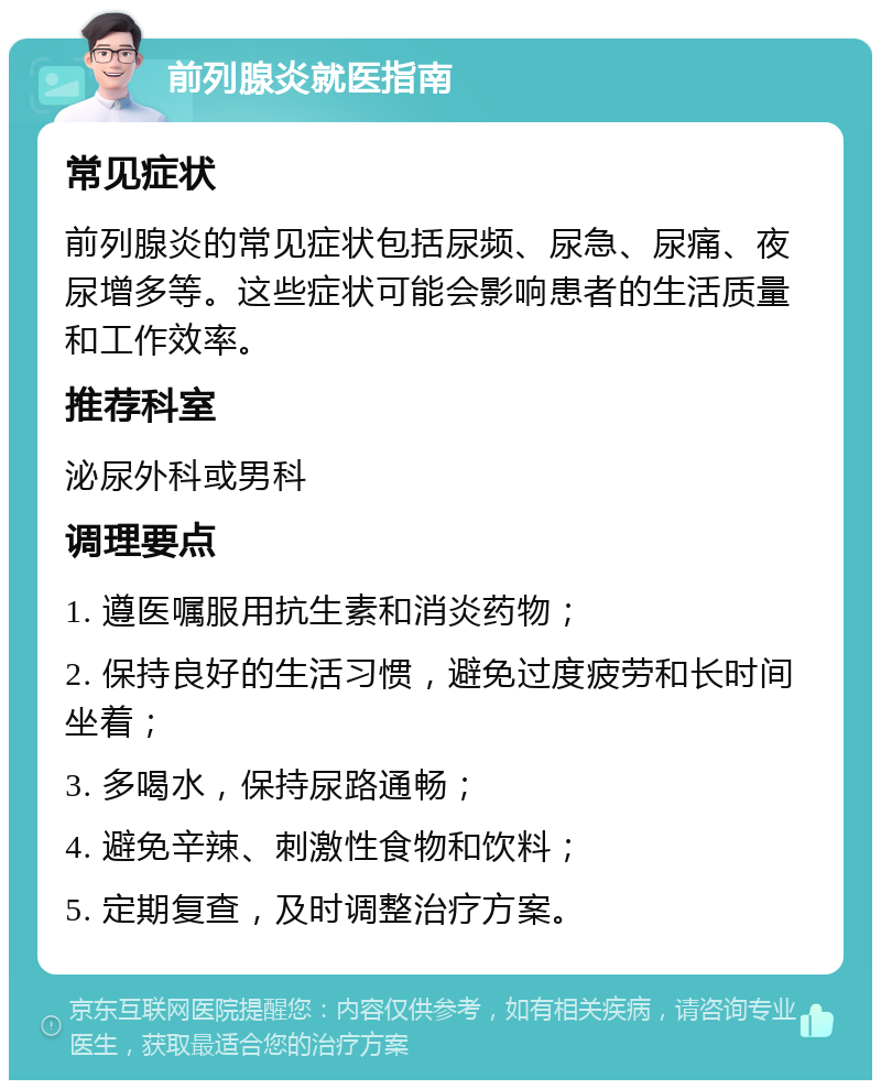 前列腺炎就医指南 常见症状 前列腺炎的常见症状包括尿频、尿急、尿痛、夜尿增多等。这些症状可能会影响患者的生活质量和工作效率。 推荐科室 泌尿外科或男科 调理要点 1. 遵医嘱服用抗生素和消炎药物； 2. 保持良好的生活习惯，避免过度疲劳和长时间坐着； 3. 多喝水，保持尿路通畅； 4. 避免辛辣、刺激性食物和饮料； 5. 定期复查，及时调整治疗方案。