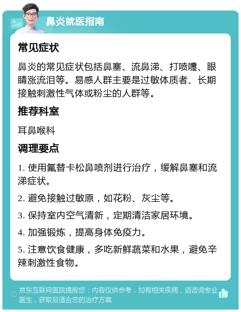 鼻炎就医指南 常见症状 鼻炎的常见症状包括鼻塞、流鼻涕、打喷嚏、眼睛涨流泪等。易感人群主要是过敏体质者、长期接触刺激性气体或粉尘的人群等。 推荐科室 耳鼻喉科 调理要点 1. 使用氟替卡松鼻喷剂进行治疗，缓解鼻塞和流涕症状。 2. 避免接触过敏原，如花粉、灰尘等。 3. 保持室内空气清新，定期清洁家居环境。 4. 加强锻炼，提高身体免疫力。 5. 注意饮食健康，多吃新鲜蔬菜和水果，避免辛辣刺激性食物。