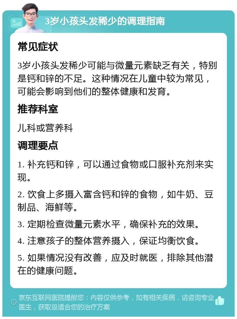 3岁小孩头发稀少的调理指南 常见症状 3岁小孩头发稀少可能与微量元素缺乏有关，特别是钙和锌的不足。这种情况在儿童中较为常见，可能会影响到他们的整体健康和发育。 推荐科室 儿科或营养科 调理要点 1. 补充钙和锌，可以通过食物或口服补充剂来实现。 2. 饮食上多摄入富含钙和锌的食物，如牛奶、豆制品、海鲜等。 3. 定期检查微量元素水平，确保补充的效果。 4. 注意孩子的整体营养摄入，保证均衡饮食。 5. 如果情况没有改善，应及时就医，排除其他潜在的健康问题。